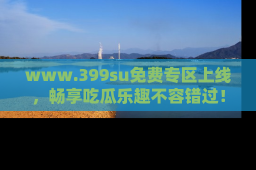 www.399su免费专区上线，畅享吃瓜乐趣不容错过！