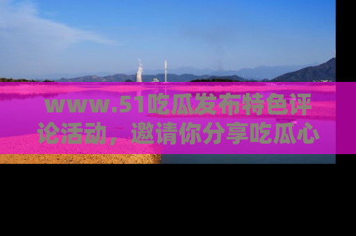 www.51吃瓜发布特色评论活动,邀请你分享吃瓜心得与看法!