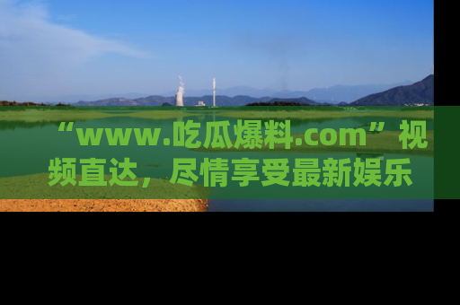“www.吃瓜爆料.com”视频直达，尽情享受最新娱乐圈的吃瓜盛宴！