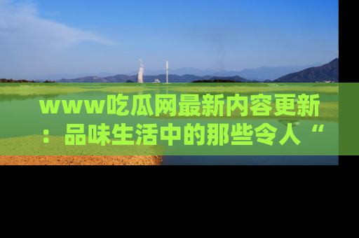 www吃瓜网最新内容更新：品味生活中的那些令人“吃瓜”的故事