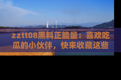 zztt08黑料正能量：喜欢吃瓜的小伙伴，快来收藏这些优质资源！