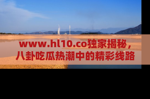 www.hl10.co独家揭秘，八卦吃瓜热潮中的精彩线路推荐