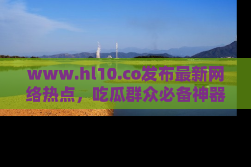 www.hl10.co发布最新网络热点，吃瓜群众必备神器