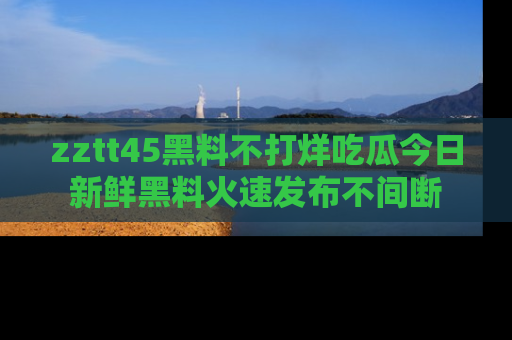 zztt45黑料不打烊吃瓜今日新鲜黑料火速发布不间断