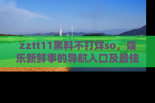 zztt11黑料不打烊so，娱乐新鲜事的导航入口及最佳浏览线路推荐