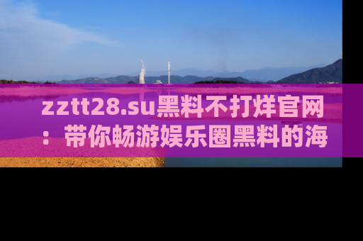 zztt28.su黑料不打烊官网：带你畅游娱乐圈黑料的海洋，掌握每一条最新消息