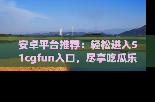 安卓平台推荐：轻松进入51cgfun入口，尽享吃瓜乐趣