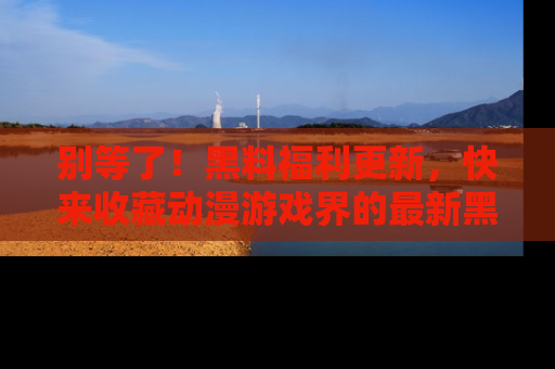别等了！黑料福利更新，快来收藏动漫游戏界的最新黑料吧！