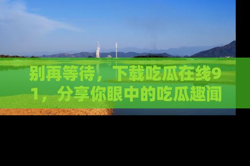 别再等待，下载吃瓜在线91，分享你眼中的吃瓜趣闻吧！