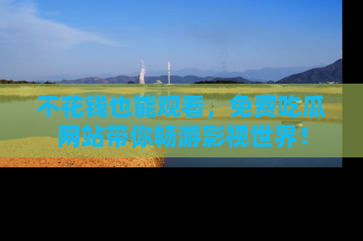不花钱也能观看，免费吃瓜网站带你畅游影视世界！