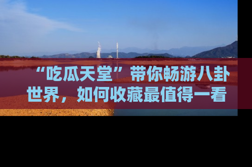“吃瓜天堂”带你畅游八卦世界，如何收藏最值得一看的趣闻？