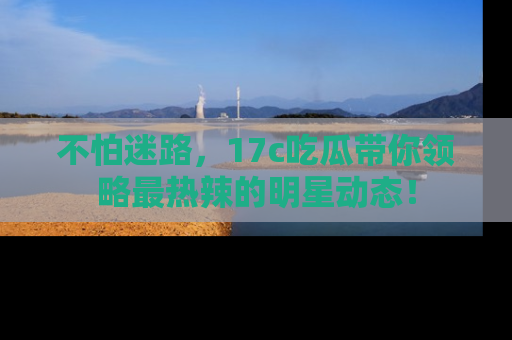 不怕迷路，17c吃瓜带你领略最热辣的明星动态！