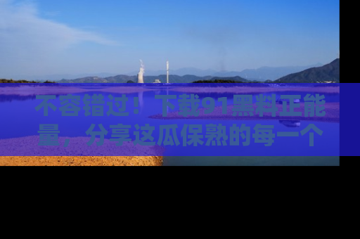 不容错过！下载91黑料正能量，分享这瓜保熟的每一个瞬间！