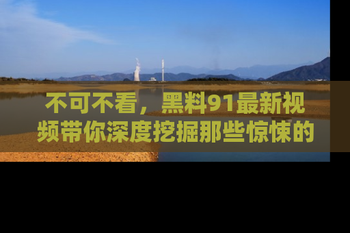 不可不看，黑料91最新视频带你深度挖掘那些惊悚的黑料内幕！