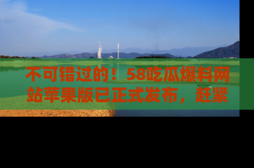 不可错过的！58吃瓜爆料网站苹果版已正式发布，赶紧体验！