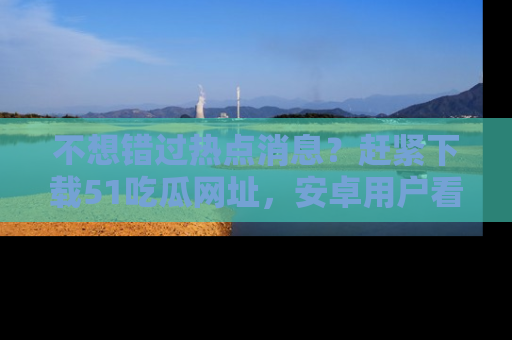 不想错过热点消息？赶紧下载51吃瓜网址，安卓用户看这边！
