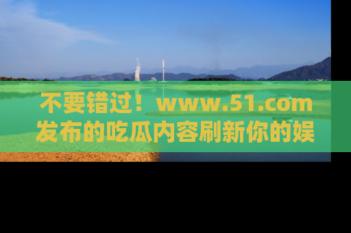 不要错过！www.51.com发布的吃瓜内容刷新你的娱乐认知