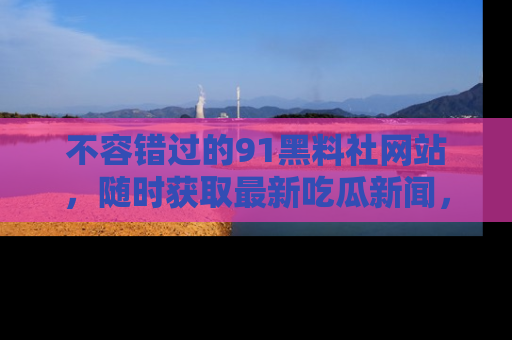 不容错过的91黑料社网站，随时获取最新吃瓜新闻，留意91黑料社的动态更新！