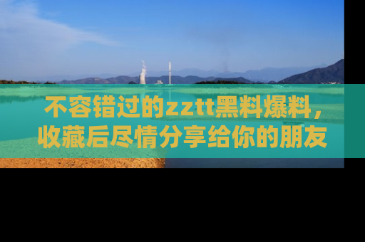 不容错过的zztt黑料爆料，收藏后尽情分享给你的朋友