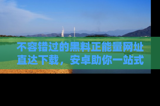 不容错过的黑料正能量网址直达下载，安卓助你一站式吃瓜体验！