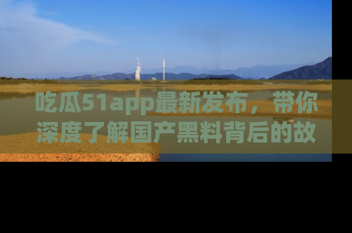 吃瓜51app最新发布，带你深度了解国产黑料背后的故事！