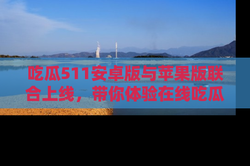 吃瓜511安卓版与苹果版联合上线，带你体验在线吃瓜新天地