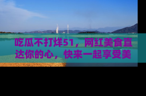 吃瓜不打烊51，网红美食直达你的心，快来一起享受美好时光！