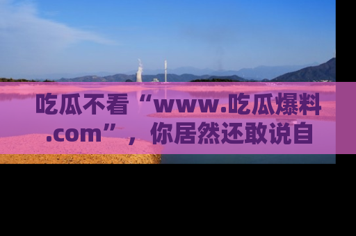 吃瓜不看“www.吃瓜爆料.com”，你居然还敢说自己是吃瓜群众？