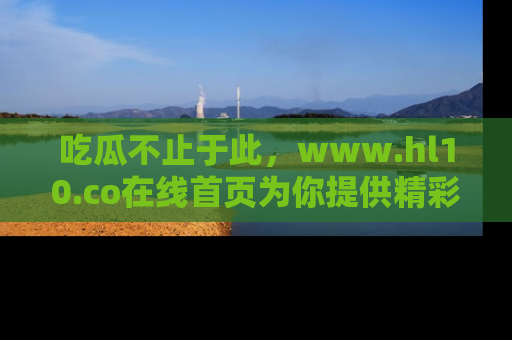 吃瓜不止于此，www.hl10.co在线首页为你提供精彩内幕