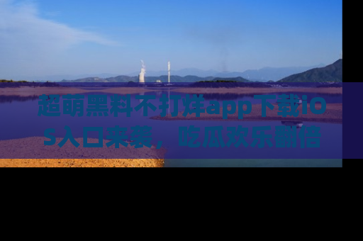 超萌黑料不打烊app下载iOS入口来袭，吃瓜欢乐翻倍！
