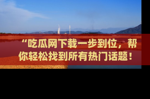 “吃瓜网下载一步到位，帮你轻松找到所有热门话题！”网址：www.chiguaw.com