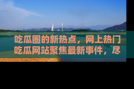 吃瓜圈的新热点，网上热门吃瓜网站聚焦最新事件，尽在吃瓜网站！