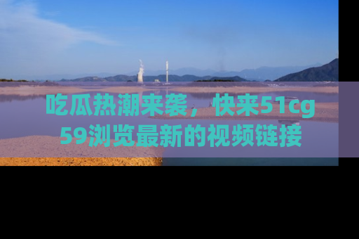 吃瓜热潮来袭，快来51cg59浏览最新的视频链接