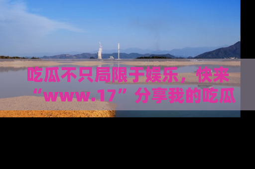 吃瓜不只局限于娱乐，快来“www.17”分享我的吃瓜技巧，成为社交圈的明星！