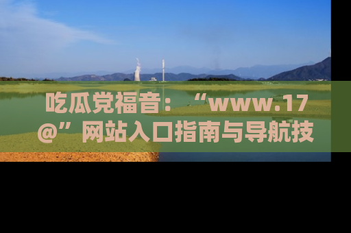 吃瓜党福音：“www.17@”网站入口指南与导航技巧全解析
