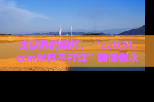 吃瓜界的明灯，“zztt31.ccm黑料不打烊”确保你永不迷路！