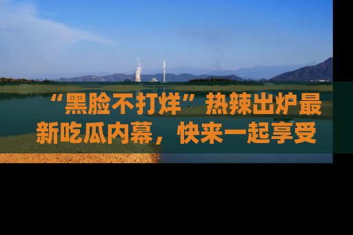 “黑脸不打烊”热辣出炉最新吃瓜内幕，快来一起享受这份乐趣吧！