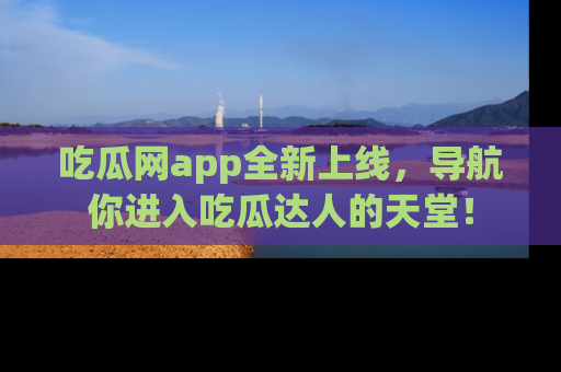 吃瓜网app全新上线，导航你进入吃瓜达人的天堂！