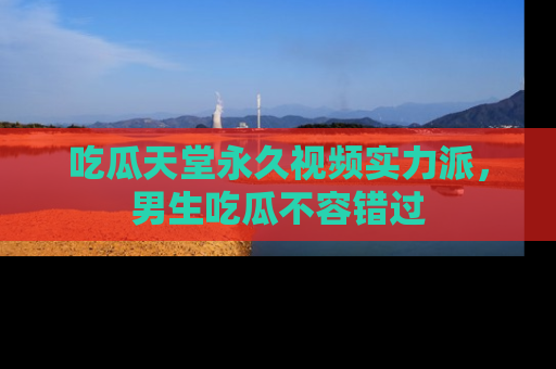 吃瓜天堂永久视频实力派，男生吃瓜不容错过