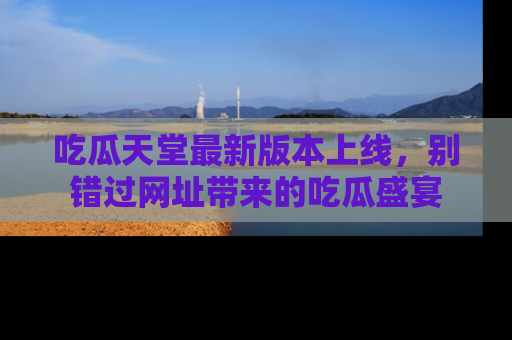 吃瓜天堂最新版本上线，别错过网址带来的吃瓜盛宴