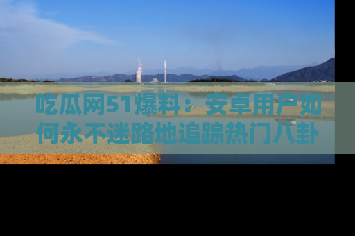 吃瓜网51爆料：安卓用户如何永不迷路地追踪热门八卦信息