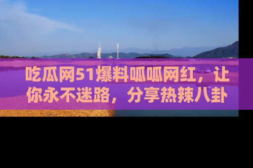 吃瓜网51爆料呱呱网红，让你永不迷路，分享热辣八卦速递！