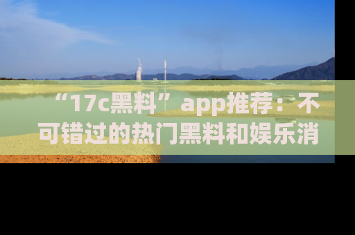 “17c黑料”app推荐:不可错过的热门黑料和娱乐消息