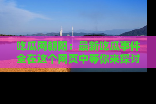 吃瓜网朝阳：最新吃瓜事件全在这个网页中等你来探讨！