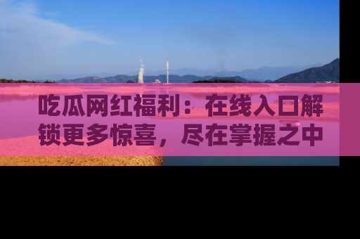吃瓜网红福利：在线入口解锁更多惊喜，尽在掌握之中