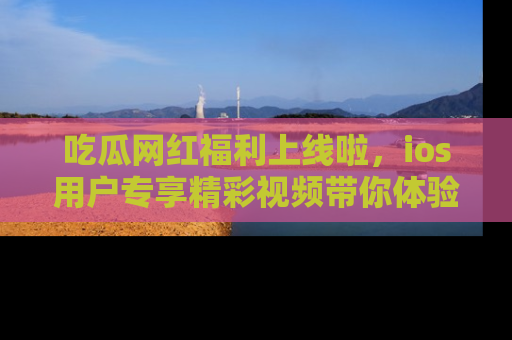 吃瓜网红福利上线啦，ios用户专享精彩视频带你体验乐趣！