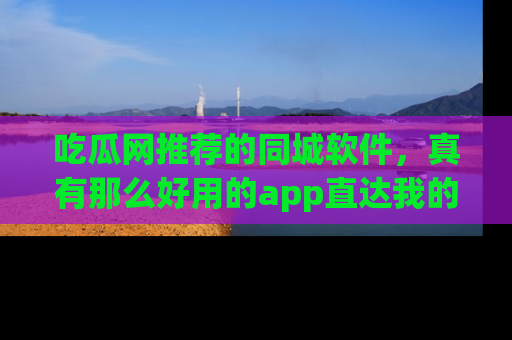 吃瓜网推荐的同城软件，真有那么好用的app直达我的心吗？
