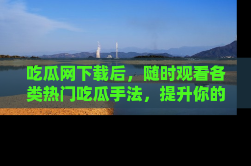 吃瓜网下载后，随时观看各类热门吃瓜手法，提升你的社交技能！