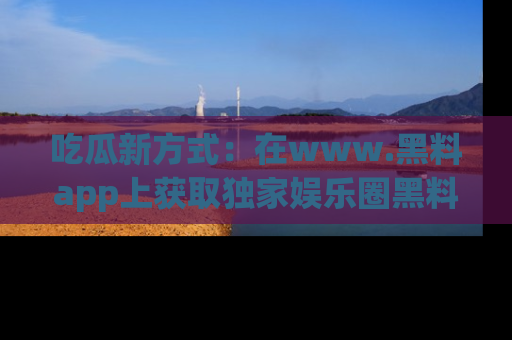 吃瓜新方式：在www.黑料app上获取独家娱乐圈黑料信息
