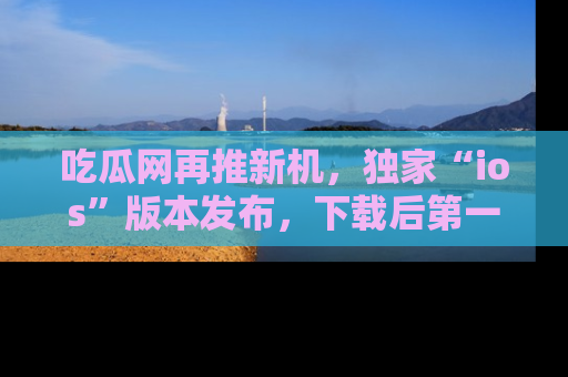 吃瓜网再推新机，独家“ios”版本发布，下载后第一时间获取热点吃瓜信息！